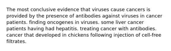 The most conclusive evidence that viruses cause cancers is provided by the presence of antibodies against viruses in cancer patients. finding oncogenes in viruses. some liver cancer patients having had hepatitis. treating cancer with antibodies. cancer that developed in chickens following injection of cell-free filtrates.