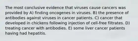 The most conclusive evidence that viruses cause cancers was provided by A) finding oncogenes in viruses. B) the presence of antibodies against viruses in cancer patients. C) cancer that developed in chickens following injection of cell-free filtrates. D) treating cancer with antibodies. E) some liver cancer patients having had hepatitis.