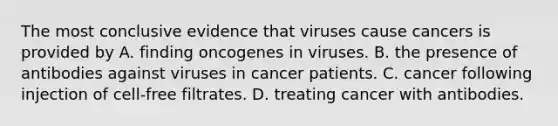 The most conclusive evidence that viruses cause cancers is provided by A. finding oncogenes in viruses. B. the presence of antibodies against viruses in cancer patients. C. cancer following injection of cell-free filtrates. D. treating cancer with antibodies.