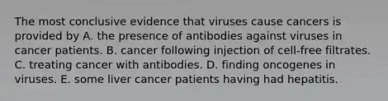 The most conclusive evidence that viruses cause cancers is provided by A. the presence of antibodies against viruses in cancer patients. B. cancer following injection of cell-free filtrates. C. treating cancer with antibodies. D. finding oncogenes in viruses. E. some liver cancer patients having had hepatitis.