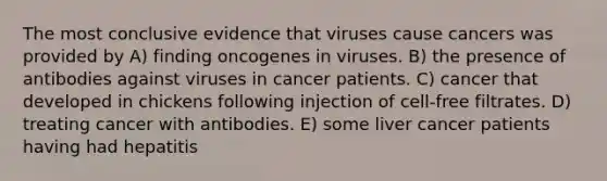 The most conclusive evidence that viruses cause cancers was provided by A) finding oncogenes in viruses. B) the presence of antibodies against viruses in cancer patients. C) cancer that developed in chickens following injection of cell-free filtrates. D) treating cancer with antibodies. E) some liver cancer patients having had hepatitis