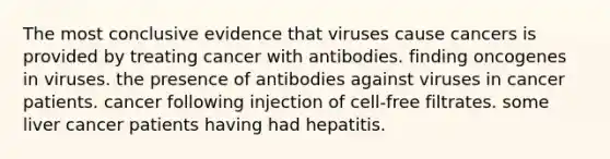 The most conclusive evidence that viruses cause cancers is provided by treating cancer with antibodies. finding oncogenes in viruses. the presence of antibodies against viruses in cancer patients. cancer following injection of cell-free filtrates. some liver cancer patients having had hepatitis.