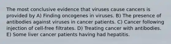 The most conclusive evidence that viruses cause cancers is provided by A) Finding oncogenes in viruses. B) The presence of antibodies against viruses in cancer patients. C) Cancer following injection of cell-free filtrates. D) Treating cancer with antibodies. E) Some liver cancer patients having had hepatitis.