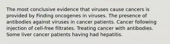 The most conclusive evidence that viruses cause cancers is provided by Finding oncogenes in viruses. The presence of antibodies against viruses in cancer patients. Cancer following injection of cell-free filtrates. Treating cancer with antibodies. Some liver cancer patients having had hepatitis.