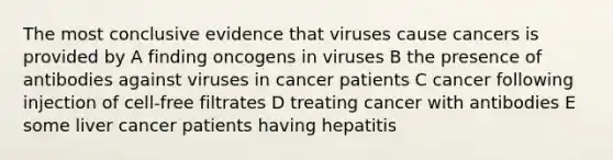 The most conclusive evidence that viruses cause cancers is provided by A finding oncogens in viruses B the presence of antibodies against viruses in cancer patients C cancer following injection of cell-free filtrates D treating cancer with antibodies E some liver cancer patients having hepatitis