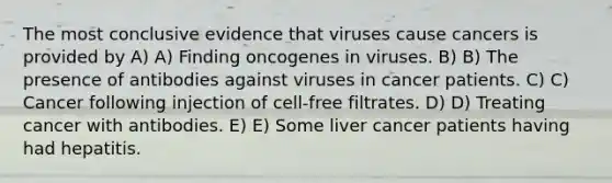 The most conclusive evidence that viruses cause cancers is provided by A) A) Finding oncogenes in viruses. B) B) The presence of antibodies against viruses in cancer patients. C) C) Cancer following injection of cell-free filtrates. D) D) Treating cancer with antibodies. E) E) Some liver cancer patients having had hepatitis.