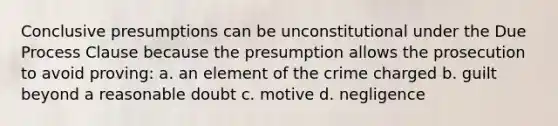 Conclusive presumptions can be unconstitutional under the Due Process Clause because the presumption allows the prosecution to avoid proving: a. an element of the crime charged b. guilt beyond a reasonable doubt c. motive d. negligence