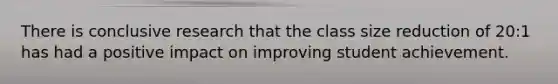 There is conclusive research that the class size reduction of 20:1 has had a positive impact on improving student achievement.