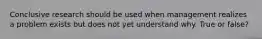 Conclusive research should be used when management realizes a problem exists but does not yet understand why. True or false?