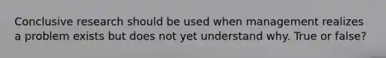 Conclusive research should be used when management realizes a problem exists but does not yet understand why. True or false?