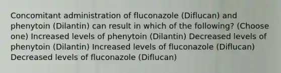 Concomitant administration of fluconazole (Diflucan) and phenytoin (Dilantin) can result in which of the following? (Choose one) Increased levels of phenytoin (Dilantin) Decreased levels of phenytoin (Dilantin) Increased levels of fluconazole (Diflucan) Decreased levels of fluconazole (Diflucan)