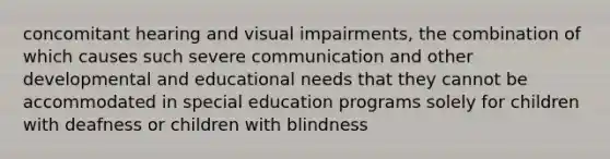 concomitant hearing and visual impairments, the combination of which causes such severe communication and other developmental and educational needs that they cannot be accommodated in special education programs solely for children with deafness or children with blindness