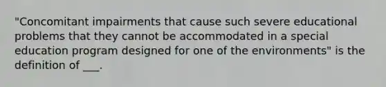 "Concomitant impairments that cause such severe educational problems that they cannot be accommodated in a special education program designed for one of the environments" is the definition of ___.