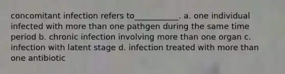 concomitant infection refers to___________. a. one individual infected with more than one pathgen during the same time period b. chronic infection involving more than one organ c. infection with latent stage d. infection treated with more than one antibiotic