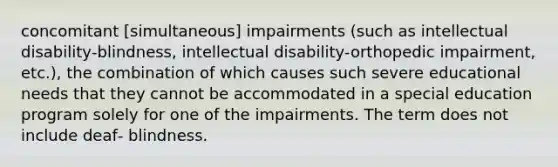 concomitant [simultaneous] impairments (such as intellectual disability‐blindness, intellectual disability‐orthopedic impairment, etc.), the combination of which causes such severe educational needs that they cannot be accommodated in a special education program solely for one of the impairments. The term does not include deaf‐ blindness.