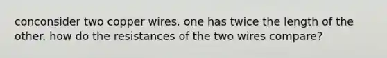 conconsider two copper wires. one has twice the length of the other. how do the resistances of the two wires compare?