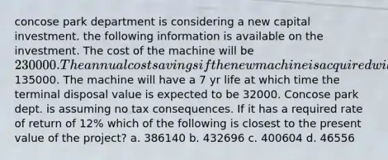 concose park department is considering a new capital investment. the following information is available on the investment. The cost of the machine will be 230000. The annual cost savings if the new machine is acquired will be135000. The machine will have a 7 yr life at which time the terminal disposal value is expected to be 32000. Concose park dept. is assuming no tax consequences. If it has a required rate of return of 12% which of the following is closest to the present value of the project? a. 386140 b. 432696 c. 400604 d. 46556