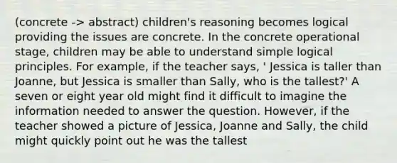 (concrete -> abstract) children's reasoning becomes logical providing the issues are concrete. In the concrete operational stage, children may be able to understand simple logical principles. For example, if the teacher says, ' Jessica is taller than Joanne, but Jessica is smaller than Sally, who is the tallest?' A seven or eight year old might find it difficult to imagine the information needed to answer the question. However, if the teacher showed a picture of Jessica, Joanne and Sally, the child might quickly point out he was the tallest