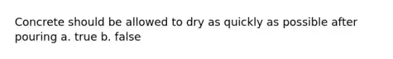 Concrete should be allowed to dry as quickly as possible after pouring a. true b. false