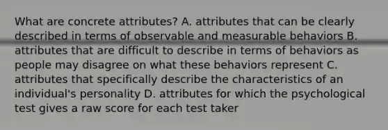 What are concrete attributes? A. attributes that can be clearly described in terms of observable and measurable behaviors B. attributes that are difficult to describe in terms of behaviors as people may disagree on what these behaviors represent C. attributes that specifically describe the characteristics of an individual's personality D. attributes for which the psychological test gives a raw score for each test taker