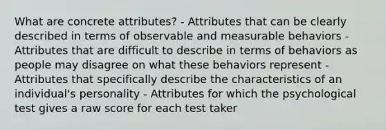 What are concrete attributes? - Attributes that can be clearly described in terms of observable and measurable behaviors - Attributes that are difficult to describe in terms of behaviors as people may disagree on what these behaviors represent - Attributes that specifically describe the characteristics of an individual's personality - Attributes for which the psychological test gives a raw score for each test taker