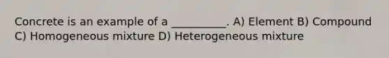 Concrete is an example of a __________. A) Element B) Compound C) Homogeneous mixture D) Heterogeneous mixture