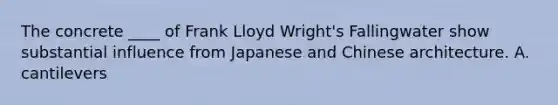 The concrete ____ of Frank Lloyd Wright's Fallingwater show substantial influence from Japanese and Chinese architecture. A. cantilevers