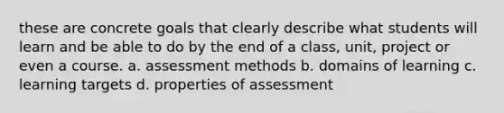 these are concrete goals that clearly describe what students will learn and be able to do by the end of a class, unit, project or even a course. a. assessment methods b. domains of learning c. learning targets d. properties of assessment