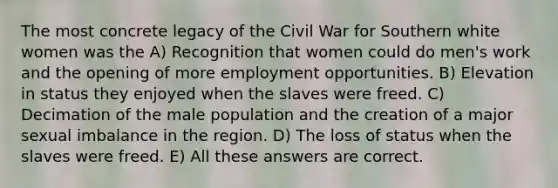 The most concrete legacy of the Civil War for Southern white women was the A) Recognition that women could do men's work and the opening of more employment opportunities. B) Elevation in status they enjoyed when the slaves were freed. C) Decimation of the male population and the creation of a major sexual imbalance in the region. D) The loss of status when the slaves were freed. E) All these answers are correct.