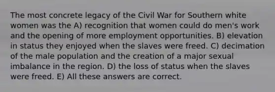 The most concrete legacy of the Civil War for Southern white women was the A) recognition that women could do men's work and the opening of more employment opportunities. B) elevation in status they enjoyed when the slaves were freed. C) decimation of the male population and the creation of a major sexual imbalance in the region. D) the loss of status when the slaves were freed. E) All these answers are correct.