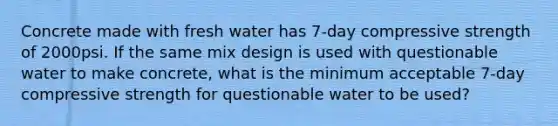 Concrete made with fresh water has 7-day compressive strength of 2000psi. If the same mix design is used with questionable water to make concrete, what is the minimum acceptable 7-day compressive strength for questionable water to be used?