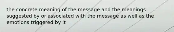 the concrete meaning of the message and the meanings suggested by or associated with the message as well as the emotions triggered by it