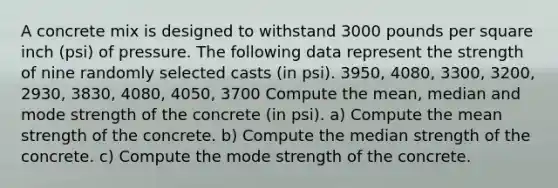 A concrete mix is designed to withstand 3000 pounds per square inch​ (psi) of pressure. The following data represent the strength of nine randomly selected casts​ (in psi). 3950​, 4080​, 3300​, 3200​, 2930, 3830​, 4080, 4050​, 3700 Compute the​ mean, median and mode strength of the concrete​ (in psi). a) Compute the mean strength of the concrete. b) Compute the median strength of the concrete. c) Compute the mode strength of the concrete.