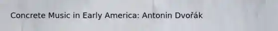 Concrete Music in Early America: Antonin Dvořák
