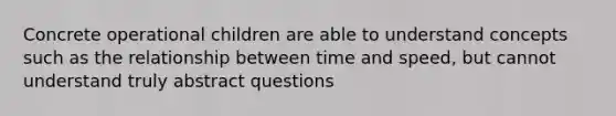 Concrete operational children are able to understand concepts such as the relationship between time and speed, but cannot understand truly abstract questions