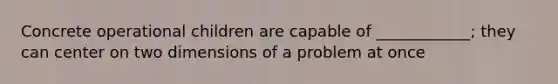 Concrete operational children are capable of ____________; they can center on two dimensions of a problem at once