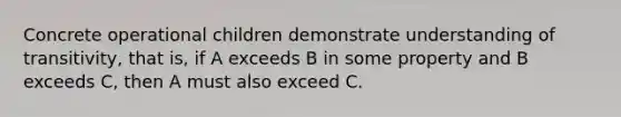 Concrete operational children demonstrate understanding of transitivity, that is, if A exceeds B in some property and B exceeds C, then A must also exceed C.