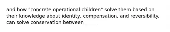 and how "concrete operational children" solve them based on their knowledge about identity, compensation, and reversibility. can solve conservation between _____