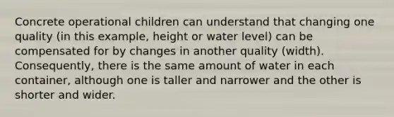 Concrete operational children can understand that changing one quality (in this example, height or water level) can be compensated for by changes in another quality (width). Consequently, there is the same amount of water in each container, although one is taller and narrower and the other is shorter and wider.