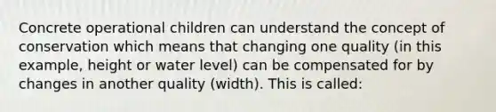 Concrete operational children can understand the concept of conservation which means that changing one quality (in this example, height or water level) can be compensated for by changes in another quality (width). This is called: