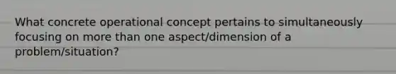 What concrete operational concept pertains to simultaneously focusing on more than one aspect/dimension of a problem/situation?