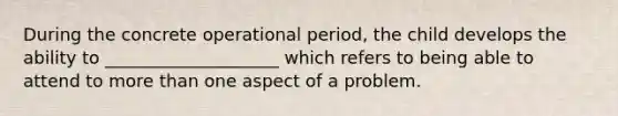 During the concrete operational period, the child develops the ability to ____________________ which refers to being able to attend to more than one aspect of a problem.