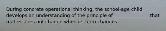 During concrete operational thinking, the school-age child develops an understanding of the principle of ______________ -that matter does not change when its form changes.