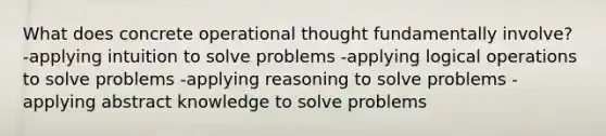 What does concrete operational thought fundamentally involve? -applying intuition to solve problems -applying logical operations to solve problems -applying reasoning to solve problems -applying abstract knowledge to solve problems