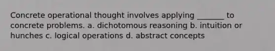 Concrete operational thought involves applying _______ to concrete problems. a. dichotomous reasoning b. intuition or hunches c. logical operations d. abstract concepts