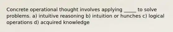 Concrete operational thought involves applying _____ to solve problems. a) intuitive reasoning b) intuition or hunches c) logical operations d) acquired knowledge