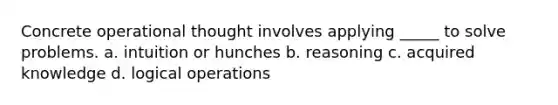 Concrete operational thought involves applying _____ to solve problems. a. intuition or hunches b. reasoning c. acquired knowledge d. logical operations