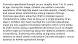 Concrete operational thought occurs roughly from 7 to 11 years of age. During this stage, children can perform concrete operations, think logically about concrete objects, classify things, and reason about relationships among classes of things. Concrete operations allow the child to consider several characteristics rather than to focus on a single property of an object. Children who have reached the concrete operational stage are also capable of seriation Seriation-which is the ability to order stimuli along a quantitative dimension (such as length) Another aspect of reasoning about the relations between classes is transitivity, Transitivity-the ability to logically combine relations to reach certain conclusions Concrete thought is not as abstract as formal operational though