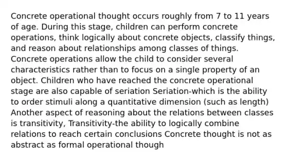 Concrete operational thought occurs roughly from 7 to 11 years of age. During this stage, children can perform concrete operations, think logically about concrete objects, classify things, and reason about relationships among classes of things. Concrete operations allow the child to consider several characteristics rather than to focus on a single property of an object. Children who have reached the concrete operational stage are also capable of seriation Seriation-which is the ability to order stimuli along a quantitative dimension (such as length) Another aspect of reasoning about the relations between classes is transitivity, Transitivity-the ability to logically combine relations to reach certain conclusions Concrete thought is not as abstract as formal operational though