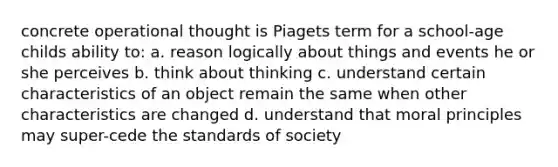 concrete operational thought is Piagets term for a school-age childs ability to: a. reason logically about things and events he or she perceives b. think about thinking c. understand certain characteristics of an object remain the same when other characteristics are changed d. understand that moral principles may super-cede the standards of society